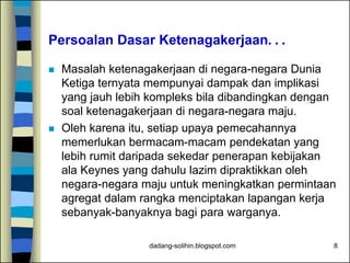 dadang-solihin.blogspot.com 8
Persoalan Dasar Ketenagakerjaan. . .
 Masalah ketenagakerjaan di negara-negara Dunia
Ketiga ternyata mempunyai dampak dan implikasi
yang jauh lebih kompleks bila dibandingkan dengan
soal ketenagakerjaan di negara-negara maju.
 Oleh karena itu, setiap upaya pemecahannya
memerlukan bermacam-macam pendekatan yang
lebih rumit daripada sekedar penerapan kebijakan
ala Keynes yang dahulu lazim dipraktikkan oleh
negara-negara maju untuk meningkatkan permintaan
agregat dalam rangka menciptakan lapangan kerja
sebanyak-banyaknya bagi para warganya.
 