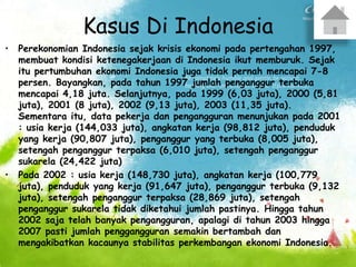 Kasus Di Indonesia
• Perekonomian Indonesia sejak krisis ekonomi pada pertengahan 1997,
membuat kondisi ketenegakerjaan di Indonesia ikut memburuk. Sejak
itu pertumbuhan ekonomi Indonesia juga tidak pernah mencapai 7-8
persen. Bayangkan, pada tahun 1997 jumlah penganggur terbuka
mencapai 4,18 juta. Selanjutnya, pada 1999 (6,03 juta), 2000 (5,81
juta), 2001 (8 juta), 2002 (9,13 juta), 2003 (11,35 juta).
Sementara itu, data pekerja dan pengangguran menunjukan pada 2001
: usia kerja (144,033 juta), angkatan kerja (98,812 juta), penduduk
yang kerja (90,807 juta), penganggur yang terbuka (8,005 juta),
setengah penganggur terpaksa (6,010 juta), setengah penganggur
sukarela (24,422 juta)
• Pada 2002 : usia kerja (148,730 juta), angkatan kerja (100,779
juta), penduduk yang kerja (91,647 juta), penganggur terbuka (9,132
juta), setengah penganggur terpaksa (28,869 juta), setengah
penganggur sukarela tidak diketahui jumlah pastinya. Hingga tahun
2002 saja telah banyak pengangguran, apalagi di tahun 2003 hingga
2007 pasti jumlah penggangguran semakin bertambah dan
mengakibatkan kacaunya stabilitas perkembangan ekonomi Indonesia.
 