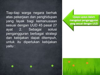 Tiap-tiap warga negara berhak
atas pekerjaan dan penghidupan
yang layak bagi kemanusiaan
sesuai dengan UUD 45 pasal 27
ayat 2. Sebagai solusi
pengangguran berbagai strategi
dan kebijakan dapat ditempuh,
untuk itu diperlukan kebijakan
yaitu :
 