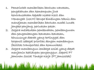 3.) Ilmu
Tanah
1. Pemerintah memberikan bantuan wawasan,
pengetahuan dan kemampuan jiwa
kewirausahaan kepada Usaha Kecil dan
Menengah (UKM) berupa bimbingan teknis dan
manajemen memberikan bantuan modal lunak
jangka panjang, perluasan pasar.
2. Segera melakukan pembenahan, pembangunan
dan pengembangan kawasan-kawasan,
khususnya daerah yang tertinggal dan
terpencil sebagai prioritas dengan membangun
fasilitas transportasi dan komunikasi
3. Segera membangun lembaga sosial yang dapat
menjamin kehidupan penganggur. Seperti PT
Jaminan Sosial Tenaga Kerja (PT Jamsostek)
 