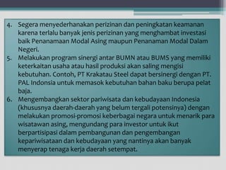 4. Segera menyederhanakan perizinan dan peningkatan keamanan
karena terlalu banyak jenis perizinan yang menghambat investasi
baik Penanamaan Modal Asing maupun Penanaman Modal Dalam
Negeri.
5. Melakukan program sinergi antar BUMN atau BUMS yang memiliki
keterkaitan usaha atau hasil produksi akan saling mengisi
kebutuhan. Contoh, PT Krakatau Steel dapat bersinergi dengan PT.
PAL Indonsia untuk memasok kebutuhan bahan baku berupa pelat
baja.
6. Mengembangkan sektor pariwisata dan kebudayaan Indonesia
(khususnya daerah-daerah yang belum tergali potensinya) dengan
melakukan promosi-promosi keberbagai negara untuk menarik para
wisatawan asing, mengundang para investor untuk ikut
berpartisipasi dalam pembangunan dan pengembangan
kepariwisataan dan kebudayaan yang nantinya akan banyak
menyerap tenaga kerja daerah setempat.
 