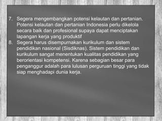 7. Segera mengembangkan potensi kelautan dan pertanian.
Potensi kelautan dan pertanian Indonesia perlu dikelola
secara baik dan profesional supaya dapat menciptakan
lapangan kerja yang produktif
8. Segera harus disempurnakan kurikulum dan sistem
pendidikan nasional (Sisdiknas). Sistem pendidikan dan
kurikulum sangat menentukan kualitas pendidikan yang
berorientasi kompetensi. Karena sebagian besar para
penganggur adalah para lulusan perguruan tinggi yang tidak
siap menghadapi dunia kerja.
 