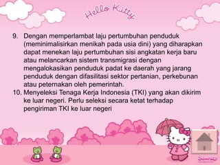 9. Dengan memperlambat laju pertumbuhan penduduk
(meminimalisirkan menikah pada usia dini) yang diharapkan
dapat menekan laju pertumbuhan sisi angkatan kerja baru
atau melancarkan sistem transmigrasi dengan
mengalokasikan penduduk padat ke daerah yang jarang
penduduk dengan difasilitasi sektor pertanian, perkebunan
atau peternakan oleh pemerintah.
10. Menyeleksi Tenaga Kerja Indonesia (TKI) yang akan dikirim
ke luar negeri. Perlu seleksi secara ketat terhadap
pengiriman TKI ke luar negeri
 