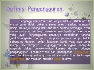 Pengangguran atau tuna karya adalah istilah untuk
orang yang tidak bekerja sama sekali, sedang mencari
kerja, bekerja kurang dari dua hari selama seminggu, atau
seseorang yang sedang berusaha mendapatkan pekerjaan
yang layak. Pengangguran umumnya disebabkan karena
jumlah angkatan kerja atau para pencari kerja tidak
sebanding dengan jumlah lapangan kerja yang ada yang
mampu menyerapnya. Pengangguran seringkali menjadi
masalah dalam perekonomian karena dengan adanya
pengangguran, produktivitas dan pendapatan masyarakat
akan berkurang sehingga dapat menyebabkan timbulnya
kemiskinan dan masalah-masalah sosial lainnya.
 