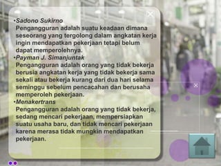 •Sadono Sukirno
Pengangguran adalah suatu keadaan dimana
seseorang yang tergolong dalam angkatan kerja
ingin mendapatkan pekerjaan tetapi belum
dapat memperolehnya.
•Payman J. Simanjuntak
Pengangguran adalah orang yang tidak bekerja
berusia angkatan kerja yang tidak bekerja sama
sekali atau bekerja kurang dari dua hari selama
seminggu sebelum pencacahan dan berusaha
memperoleh pekerjaan.
•Menakertrans
Pengangguran adalah orang yang tidak bekerja,
sedang mencari pekerjaan, mempersiapkan
suatu usaha baru, dan tidak mencari pekerjaan
karena merasa tidak mungkin mendapatkan
pekerjaan.
 