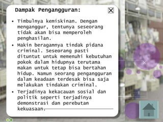 Dampak Pengangguran:
• Timbulnya kemiskinan. Dengan
menganggur, tentunya seseorang
tidak akan bisa memperoleh
penghasilan.
• Makin beragamnya tindak pidana
criminal. Seseorang pasti
dituntut untuk memenuhi kebutuhan
pokok dalam hidupnya terutama
makan untuk tetap bisa bertahan
hidup. Namun seorang pengangguran
dalam keadaan terdesak bisa saja
melakukan tindakan criminal.
• Terjadinya kekacauan sosial dan
politik seperti terjadinya
demonstrasi dan perebutan
kekuasaan.
 