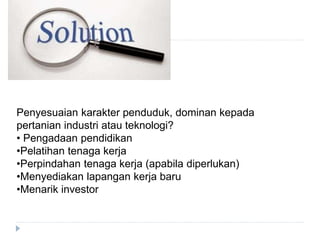 Penyesuaian karakter penduduk, dominan kepada
pertanian industri atau teknologi?
• Pengadaan pendidikan
•Pelatihan tenaga kerja
•Perpindahan tenaga kerja (apabila diperlukan)
•Menyediakan lapangan kerja baru
•Menarik investor
 