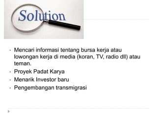 • Mencari informasi tentang bursa kerja atau
lowongan kerja di media (koran, TV, radio dll) atau
teman.
• Proyek Padat Karya
• Menarik Investor baru
• Pengembangan transmigrasi
 