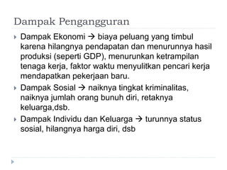 Dampak Pengangguran
 Dampak Ekonomi  biaya peluang yang timbul
karena hilangnya pendapatan dan menurunnya hasil
produksi (seperti GDP), menurunkan ketrampilan
tenaga kerja, faktor waktu menyulitkan pencari kerja
mendapatkan pekerjaan baru.
 Dampak Sosial  naiknya tingkat kriminalitas,
naiknya jumlah orang bunuh diri, retaknya
keluarga,dsb.
 Dampak Individu dan Keluarga  turunnya status
sosial, hilangnya harga diri, dsb
 