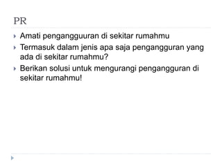 PR
 Amati pengangguuran di sekitar rumahmu
 Termasuk dalam jenis apa saja pengangguran yang
ada di sekitar rumahmu?
 Berikan solusi untuk mengurangi pengangguran di
sekitar rumahmu!
 