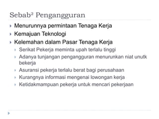 Sebab² Pengangguran
 Menurunnya permintaan Tenaga Kerja
 Kemajuan Teknologi
 Kelemahan dalam Pasar Tenaga Kerja
 Serikat Pekerja meminta upah terlalu tinggi
 Adanya tunjangan pengangguran menurunkan niat unutk
bekerja
 Asuransi pekerja terlalu berat bagi perusahaan
 Kurangnya informasi mengenai lowongan kerja
 Ketidakmampuan pekerja untuk mencari pekerjaan
 