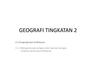 GEOGRAFI TINGKATAN 2
3.1 Pengangkutan di Malaysia
3.1.1 Mengenal pasti jaringan jalan raya dan jaringan
landasan kereta api di Malaysia.
 