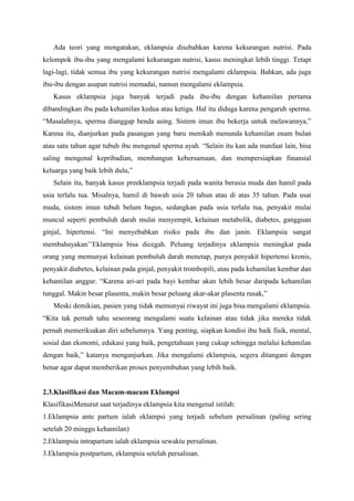 Ada teori yang mengatakan, eklampsia disebabkan karena kekurangan nutrisi. Pada
kelompok ibu-ibu yang mengalami kekurangan nutrisi, kasus meningkat lebih tinggi. Tetapi
lagi-lagi, tidak semua ibu yang kekurangan nutrisi mengalami eklampsia. Bahkan, ada juga
ibu-ibu dengan asupan nutrisi memadai, namun mengalami eklampsia.
Kasus eklampsia juga banyak terjadi pada ibu-ibu dengan kehamilan pertama
dibandingkan ibu pada kehamilan kedua atau ketiga. Hal itu diduga karena pengaruh sperma.
“Masalahnya, sperma dianggap benda asing. Sistem imun ibu bekerja untuk melawannya,”
Karena itu, dianjurkan pada pasangan yang baru menikah menunda kehamilan enam bulan
atau satu tahun agar tubuh ibu mengenal sperma ayah. “Selain itu kan ada manfaat lain, bisa
saling mengenal kepribadian, membangun kebersamaan, dan mempersiapkan finansial
keluarga yang baik lebih dulu,”
Selain itu, banyak kasus preeklampsia terjadi pada wanita berusia muda dan hamil pada
usia terlalu tua. Misalnya, hamil di bawah usia 20 tahun atau di atas 35 tahun. Pada usai
muda, sistem imun tubuh belum bagus, sedangkan pada usia terlalu tua, penyakit mulai
muncul seperti pembuluh darah mulai menyempit, kelainan metabolik, diabetes, gangguan
ginjal, hipertensi. “Ini menyebabkan risiko pada ibu dan janin. Eklampsia sangat
membahayakan’’Eklampsia bisa dicegah. Peluang terjadinya eklampsia meningkat pada
orang yang memunyai kelainan pembuluh darah menetap, punya penyakit hipertensi kronis,
penyakit diabetes, kelainan pada ginjal, penyakit trombopili, atau pada kehamilan kembar dan
kehamilan anggur. “Karena ari-ari pada bayi kembar akan lebih besar daripada kehamilan
tunggal. Makin besar plasenta, makin besar peluang akar-akar plasenta rusak,”
Meski demikian, pasien yang tidak memunyai riwayat ini juga bisa mengalami eklampsia.
“Kita tak pernah tahu seseorang mengalami suatu kelainan atau tidak jika mereka tidak
pernah memeriksakan diri sebelumnya. Yang penting, siapkan kondisi ibu baik fisik, mental,
sosial dan ekonomi, edukasi yang baik, pengetahuan yang cukup sehingga melalui kehamilan
dengan baik,” katanya menganjurkan. Jika mengalami eklampsia, segera ditangani dengan
benar agar dapat memberikan proses penyembuhan yang lebih baik.
2.3.Klasifikasi dan Macam-macam Eklampsi
KlasifikasiMenurut saat terjadinya eklampsia kita mengenal istilah:
1.Eklampsia ante partum ialah eklampsi yang terjadi sebelum persalinan (paling sering
setelah 20 minggu kehamilan)
2.Eklampsia intrapartum ialah eklampsia sewaktu persalinan.
3.Eklampsia postpartum, eklampsia setelah persalinan.
 