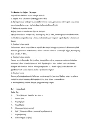 2.4.Tanda dan Gejala Eklampsi.
Gejala klinis Eklamsi adalah sebagai berikut:
1. Terjadi pada kehamilan 20 minggu atau lebih
2. Terdapat tanda-tanda pre eklamsi ( hipertensi, edema, proteinuri, sakit kepala yang berat,
penglihatan kabur, nyeri ulu hati, kegelisahan atu hiperefleksi)
3. Kejang-kejang atau koma
Kejang dalam eklamsi ada 4 tingkat, meliputi:
aTingkat awal atau aura (invasi). Berlangsung 30-35 detik, mata terpaku dan terbuka tanpa
melihat (pandangan kosong) kelopak mata dan tangan bergetar, kepala diputar kekanan dan
kekiri.
b. Stadium kejang tonik
Seluruh otot badan menjadi kaku, wajah kaku tangan menggenggam dan kaki membengkok
kedalam, pernafasan berhenti muka mulai kelihatan sianosis, lodah dapat trgigit, berlangsung
kira-kira 20-30 detik.
c. Stadium kejang klonik
Semua otot berkontraksi dan berulang ulang dalam waktu yang cepat, mulut terbuka dan
menutup, keluar ludah berbusa dan lidah dapat tergigit. Mata melotot, muka kelihatan
kongesti dan sianosis. Setelah berlangsung selama 1-2 menit kejang klonik berhenti dan
penderita tidak sadar, menarik mafas seperti mendengkur.
d. Stadium koma
Lamanya ketidaksadaran ini beberapa menit sampai berjam-jam. Kadang antara kesadaran
timbul serangan baru dan akhirnya penderita tetap dalam keadaan koma.
e. Kadang kadang disertai dengan gangguan fungsi organ.
2.5 Komplikasi.
Pada Ibu:
1. CVA ( Cerebro Vascular Accident )
2. Edema paru
3. Gagal ginjal
4. Gagal hepar
5. Gangguan fungsi adrenal
6. DIC ( Dissemined Intrevasculer Coagulopaathy )
7. Payah jantung.
8. Lidah tergigit (kejang)
 