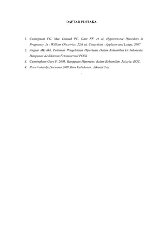 DAFTAR PUSTAKA
1. Cuningham FG, Mac Donald PC, Gant NF, et al. Hypertensive Disorders in
Pregnancy. In : William Obstetrics. 22th ed. Conecticut : Appleton and Lange, 2007
2. Angsar MD dkk. Pedoman Pengelolaan Hipertensi Dalam Kehamilan Di Indonesia.
Himpunan Kedokteran Fetomaternal POGI
3. Cunningham Gary F. 2005. Gangguan Hipertensi dalam Kehamilan. Jakarta: EGC.
4. Prawirohardjo,Sarwono.2007.Ilmu Kebidanan. Jakarta:Yay
.
 