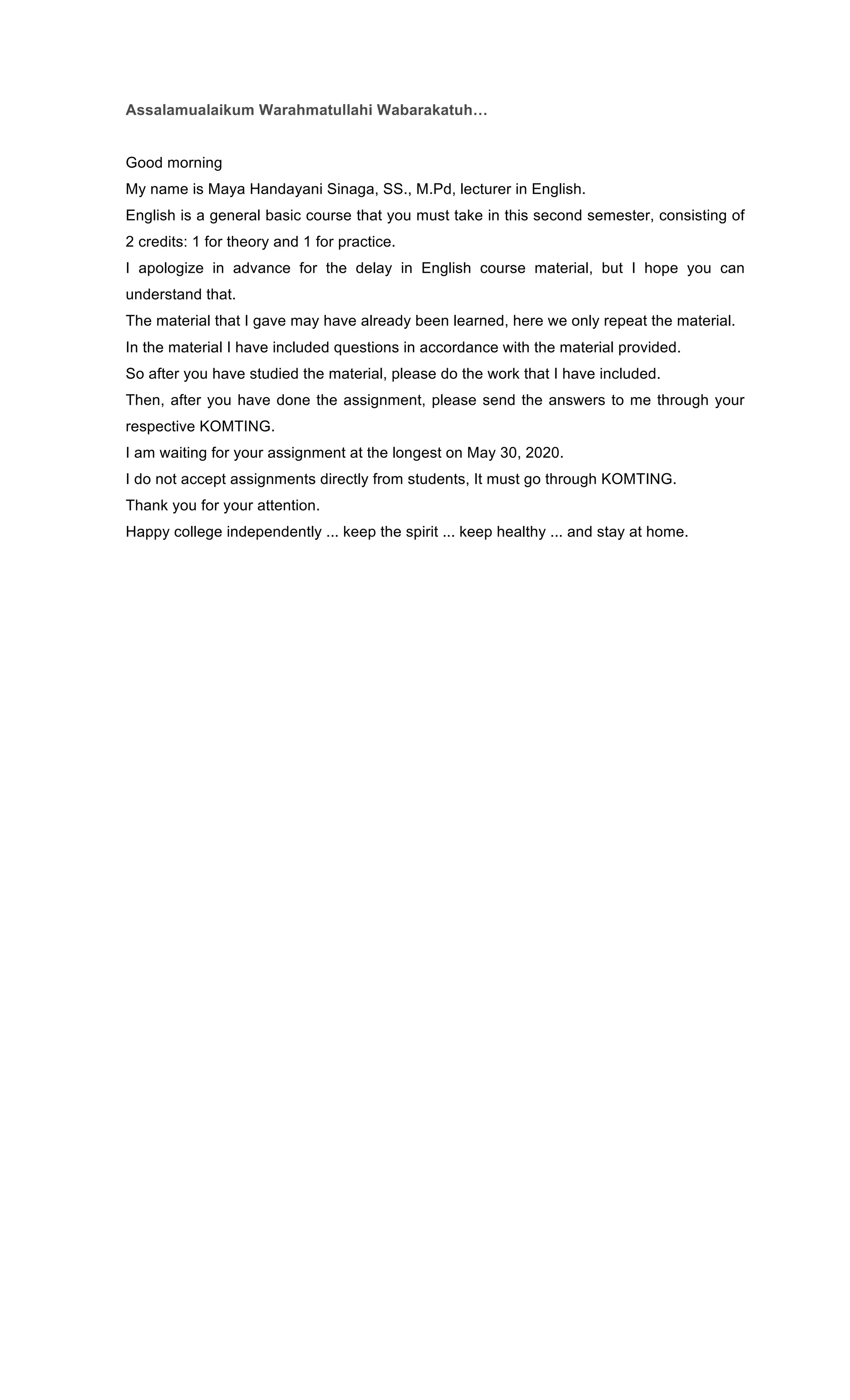 Assalamualaikum Warahmatullahi Wabarakatuh…
Good morning
My name is Maya Handayani Sinaga, SS., M.Pd, lecturer in English.
English is a general basic course that you must take in this second semester, consisting of
2 credits: 1 for theory and 1 for practice.
I apologize in advance for the delay in English course material, but I hope you can
understand that.
The material that I gave may have already been learned, here we only repeat the material.
In the material I have included questions in accordance with the material provided.
So after you have studied the material, please do the work that I have included.
Then, after you have done the assignment, please send the answers to me through your
respective KOMTING.
I am waiting for your assignment at the longest on May 30, 2020.
I do not accept assignments directly from students, It must go through KOMTING.
Thank you for your attention.
Happy college independently ... keep the spirit ... keep healthy ... and stay at home.