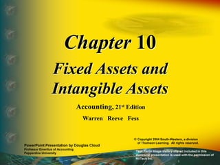 Chapter 10
Fixed Assets and
Intangible Assets
Accounting, 21st Edition
Warren Reeve Fess
PowerPoint Presentation by Douglas Cloud
Professor Emeritus of Accounting
Pepperdine University
© Copyright 2004 South-Western, a division
of Thomson Learning. All rights reserved.
Task Force Image Gallery clip art included in this
electronic presentation is used with the permission of
NVTech Inc.
 