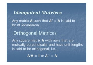 Idempotent Matrices
Any matrix A such that A2 = A is said to
be of idempotent.

Orthogonal Matrices
Any square matrix A with rows that are
mutually perpendicular and have unit lengths
is said to be orthogonal, i.e.,
1
A’A = I or A-1 = A’
A’.

 