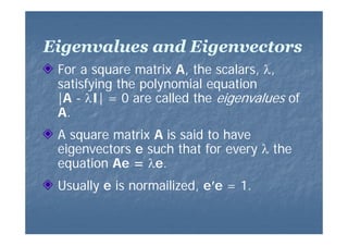Eigenvalues and Eigenvectors
For a square matrix A the scalars, λ
A,
scalars λ,
satisfying the polynomial equation
|A - λI| = 0 are called the eigenvalues of
ll d th i
l
f
A.
A square matrix A is said to have
eigenvectors e such that for every λ the
equation Ae = λe.
Usually e is normailized, e’e = 1.

 