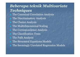 Beberapa teknik Multivariate
Techniques
h i
The Canonical Correlation Analysis
y
The Discriminatory Analysis
The Cluster Analysis
The Multidimensional Scaling
The Correspondence Analysis
The Classification Trees
The Path Analysis
The Structural Equations Models
The Seemingly Unrelated Regression Models

 
