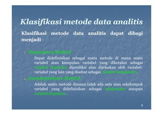 Klasifikasi metode data analitis
Klasifikasi metode d
l ifik i
d
data analitis d
li i dapat dib i
dibagi
menjadi :
1.

Dependence Method
•

2.

Dapat didefinisikan sebagai suatu metode di mana suatu
variabel atau kumpulan variabel yang diketahui sebagai
variabel dependen diprediksi atau dijelaskan oleh variabelvariabelvariabel yang l i yang di b sebagai variabel i d
i b l
lain
disebut b
i
i b l independen.
independen.
d

Interdependence Method
•

Adalah suatu
Ad l h s t metode di
t d dimana tid k ada s t atau s k l
tidak d satu t sekelompok
k
variabel yang didefinisikan sebagai independen ataupun
variabel dependen .
9

 