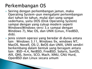  Seiring dengan perkembangan jaman, maka
Operating System-pun mengalami perkembangan
dari tahun ke tahun, mulai dari yang sangat
sederhana, yaitu DOS (Disk Operating System)
sampai dengan yang cukup modern seperti
Windows(Windows versi 3.x sampai dengan
Windows 7), Mac OS, dan UNIX (Linux, FreeBSD,
dsb).
 Jenis sistem operasi yang beredar di dunia antara
lain : Windows 3.11, Windows 9x, windows NT,
MacOS, Novell, OS/2, BeOS dan UNIX, UNIX sendiri
berkembang dalam bentuk yang beragam antara
lain : BSD-4.4, NetBSD, FreeBSD, Solaris, SunOS,
AIX, QNS, Xenix, SCO, Mach, XINU, GNU Hurd,
OpenBSD dan Linux secara umum
 