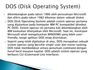  dikembangkan pada tahun 1980 oleh perusahaan Microsoft
dan diliris pada tahun 1982 dikemas dalam sebuah disket
 DOS (Disk Operating System) adalah sistem operasi pertama
yang dijalankan pada komputer IBM PC kompatibel (disebut
PC DOS). Sistem operasi ini pertama kali dikembangkan oleh
IBM kemudian dilanjutkan oleh Microsoft. Saat ini, meskipun
Microsoft telah mengeluarkan WINDOWS yang lebih user-
friendly, tetapi aplikasi DOS tetap disertakan.
 Seperti yang telah dijelaskan di atas, DOS merupakan sebuah
sistem operasi yang bersifat single-user dan mono-tasking.
DOS tidak membedakan antara penulisan command dengan
huruf kecil maupun kapital. DOS adalah sistem operasi yang
berbasis CLI (Command Line Interface).
 