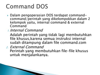  Dalam pengoperasian DOS terdapat command-
command/perintah yang dikelompokkan dalam 2
kelompok yaitu, internal command & external
Command
1. Internal Command
Adalah perintah yang tidak lagi membutuhkan
file khusus,karena semua instruksi internal
sudah ditampung dalam file command.com
2. External Command
Perintah yang membutuhkan file-file khusus
untuk menjalankanya.
 