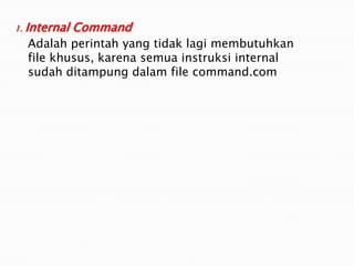 1. Internal Command
Adalah perintah yang tidak lagi membutuhkan
file khusus, karena semua instruksi internal
sudah ditampung dalam file command.com
 