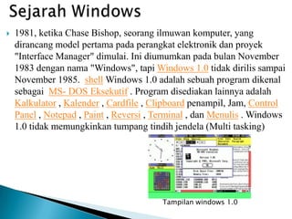  1981, ketika Chase Bishop, seorang ilmuwan komputer, yang
dirancang model pertama pada perangkat elektronik dan proyek
"Interface Manager" dimulai. Ini diumumkan pada bulan November
1983 dengan nama "Windows", tapi Windows 1.0 tidak dirilis sampai
November 1985. shell Windows 1.0 adalah sebuah program dikenal
sebagai MS- DOS Eksekutif . Program disediakan lainnya adalah
Kalkulator , Kalender , Cardfile , Clipboard penampil, Jam, Control
Panel , Notepad , Paint , Reversi , Terminal , dan Menulis . Windows
1.0 tidak memungkinkan tumpang tindih jendela (Multi tasking)
Tampilan windows 1.0
 