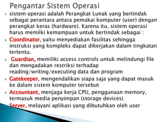  sistem operasi adalah Perangkat Lunak yang bertindak
sebagai perantara antara pemakai komputer (user) dengan
perangkat keras (hardware). Karena itu, sistem operasi
harus memilki kemampuan untuk bertindak sebagai :
 Coordinator, yaitu menyediakan fasilitas sehingga
instruksi yang kompleks dapat dikerjakan dalam tingkatan
tertentu.
 Guardian, memiliki access controls untuk melindungi file
dan mengadakan restriksi terhadap
reading/writing/executing data dan program
 Gatekeeper, mengendalikan siapa saja yang dapat masuk
ke dalam sistem komputer tersebut
 Accountant, menjaga kerja CPU, penggunaan memory,
termasuk media penyimpan (storage devices)
 Server, melayani aplikasi yang dibutuhkan oleh user
 