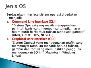 Berdasarkan interface sistem operasi dibedakan
menjadi:
1. Command Line Interface (CLI)
“ Sistem Operasi yang masih menggunakan
perintah baris yang mempunyai tampilan layar
hitam putih berbentuk tulisan tanpa ada gambar”
(UNIX, LINUX, DOS, NOVELL)
2. Graphical User Interface (GUI)
“Sistem Operasi yang menggunakan grafik yang
mempunyai tampilan menarik berupa tulisan,
gambar dan tool yang memudahkan pengguna
menggunakan SO ini” (Macintosh, Windows,
Linux)
 