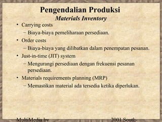Pengendalian Produksi
                Materials Inventory
• Carrying costs
   – Biaya-biaya pemeliharaan persediaan.
• Order costs
   – Biaya-biaya yang dilibatkan dalam penempatan pesanan.
• Just-in-time (JIT) system
   – Mengurangi persediaan dengan frekuensi pesanan
     persediaan.
• Materials requirements planning (MRP)
   – Memastikan material ada tersedia ketika diperlukan.




MultiMedia by                            2001 South-
 