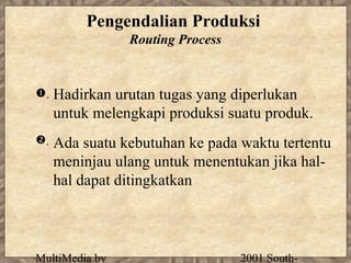 Pengendalian Produksi
                Routing Process


.   Hadirkan urutan tugas yang diperlukan
     untuk melengkapi produksi suatu produk.
.   Ada suatu kebutuhan ke pada waktu tertentu
     meninjau ulang untuk menentukan jika hal-
     hal dapat ditingkatkan



MultiMedia by                     2001 South-
 