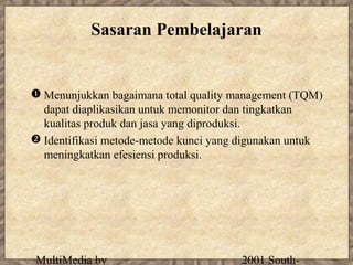 Sasaran Pembelajaran


 Menunjukkan bagaimana total quality management (TQM)
  dapat diaplikasikan untuk memonitor dan tingkatkan
  kualitas produk dan jasa yang diproduksi.
 Identifikasi metode-metode kunci yang digunakan untuk
  meningkatkan efesiensi produksi.




MultiMedia by                          2001 South-
 