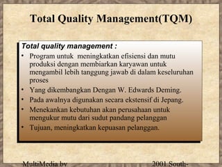 Total Quality Management(TQM)

Total quality management ::
 Total quality management
•• Program untuk meningkatkan efisiensi dan mutu
    Program untuk meningkatkan efisiensi dan mutu
    produksi dengan membiarkan karyawan untuk
   produksi dengan membiarkan karyawan untuk
    mengambil lebih tanggung jawab di dalam keseluruhan
   mengambil lebih tanggung jawab di dalam keseluruhan
    proses
   proses
•• Yang dikembangkan Dengan W. Edwards Deming.
    Yang dikembangkan Dengan W. Edwards Deming.
•• Pada awalnya digunakan secara ekstensif di Jepang.
    Pada awalnya digunakan secara ekstensif di Jepang.
•• Menekankan kebutuhan akan perusahaan untuk
    Menekankan kebutuhan akan perusahaan untuk
    mengukur mutu dari sudut pandang pelanggan
   mengukur mutu dari sudut pandang pelanggan
•• Tujuan, meningkatkan kepuasan pelanggan.
    Tujuan, meningkatkan kepuasan pelanggan.



 MultiMedia by                           2001 South-
 