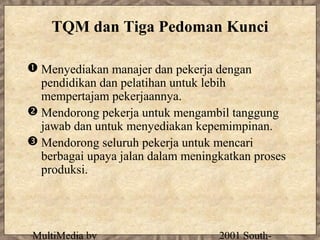 TQM dan Tiga Pedoman Kunci

 Menyediakan manajer dan pekerja dengan
  pendidikan dan pelatihan untuk lebih
  mempertajam pekerjaannya.
 Mendorong pekerja untuk mengambil tanggung
  jawab dan untuk menyediakan kepemimpinan.
 Mendorong seluruh pekerja untuk mencari
  berbagai upaya jalan dalam meningkatkan proses
  produksi.




MultiMedia by                      2001 South-
 