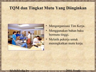 TQM dan Tingkat Mutu Yang Diinginkan



                • Mengorganisasi Tim Kerja.
                • Menggunakan bahan baku
                  bermutu tinggi.
                • Melatih pekerja untuk
                  meningkatkan mutu kerja.




MultiMedia by                2001 South-
 