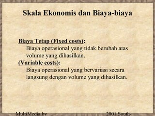 Skala Ekonomis dan Biaya-biaya


 Biaya Tetap (Fixed costs):
    Biaya operasional yang tidak berubah atas
    volume yang dihasilkan.
 (Variable costs):
    Biaya operasional yang bervariasi secara
    langsung dengan volume yang dihasilkan.




MultiMedia by                       2001 South-
 