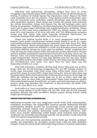 Pengantar Epidemiologi Prof. Bhisma Murti, dr, MPH, MSc, PhD 
17 
Bukti-bukti studi epidemiologis menunjukkan, sebagian besar kasus Ca serviks sesungguhnya dapat dicegah dengan efektif melalui skrining. Dewasa ini dikenal beberapa tes skrining, di antaranya tes sitologis hapusan Pap (Papanicolaou smear). Hapusan Pap efektif untuk mendeteksi secara dini lesi prekanker. Tetapi skrining tersebut membutuhkan waktu lama dan ketersediaan aneka sumberdaya, meliputi laboratorium andal, dokter atau bidan untuk pengambilan spesimen, teknisi sitologi yang terampil, ahli patologi untuk pembacaan dan evaluasi abnormalitas sitologis hasil hapusan Pap, tiga kali kunjungan pasien untuk skrining, dan pengobatan. Implikasinya, skrining dengan hapusan Pap sulit diimplementasikan secara rutin di negara-negara berkembang yang memiliki keterbatasan sumberdaya. Sebagai alternatif, tes DNA untuk human papillomavirus (HPV) dan skrining inspeksi visual asam asetat (IVA, visual inspection of the cervix with acetic acid/ VIA) dihipotesiskan merupakan strategi yang lebih praktis, tidak terlalu tergantung infrastruktur laboratorium, dan memerlukan kunjungan lebih sedikit (WHO, 2002; Goldie et al., 2005). 
Dengan latar belakang tersebut Goldie et al. (2005) menggunakan model berbasis komputer untuk menilai cost-effectiveness berbagai strategi skrining Ca serviks di 5 negara yang memiliki perbedaan profil epidemiologi dan sumberdaya, yaitu India, Kenya, Peru, Afrika Selatan, dan Thailand. Peneliti menggabungkan data primer dengan data dari literatur untuk mengestimasi angka insidensi dan mortalitas Ca serviks yang disesuaikan menurut umur, dan lalu menilai efektivitas skrining dan terapi untuk lesi prekanker. Peneliti menghitung biaya medis dan biaya lain terkait program (bahan habis pakai dan peralatan laboratorium, transport spesimen, pelatihan, administrasi) yang bervariasi menurut jenis tes skrining, sasaran usia, dan frekuensi, waktu, serta jumlah kunjungan klinik yang diperlukan. Strategi skrining kunjungan tunggal mengasumsikan, skrining dan terapi dapat diberikan pada hari yang sama. Variabel hasil yang diteliti meliputi risiko kanker setelah skrining, tahun hidup yang bisa diselamatkan, dan cost-effectiveness ratios (yakni, rasio antara biaya dan tahun hidup yang bisa diselamatkan) (Goldie et al., 2005). 
Hasil studi menemukan, melakukan skrining sekali seumur hidup pada usia 35 tahun, dengan sekali atau dua kali kunjungan menggunakan IVA atau HPV terhadap spesimen sel serviks, dapat menurunkan risiko relatif seumur hidup terkena kanker sebesar sekitar 25 persen (IVA) sampai 36 persen (HPV), dengan biaya kurang dari $500 per tahun hidup yang bisa diselamatkan. Risiko relatif terkena kanker berkurang sebesar 65 persen (IVA) hingga 76% (HPV) jika melakukan dua kali skrining (pada usia 35 dan 40 tahun). Hasil studi juga menemukan, biaya per tahun hidup yang diselamatkan dengan kedua pendekatan tersebut lebih rendah daripada produk domestik bruto per kapita, suatu hasil yang sangat cost-effective, menurut standar yang ditentukan oleh Commission on Macroeconomics and Health, WHO (Goldie et al., 2005; Sherris et al., 2009). 
Studi Goldie et al. (2005) menyimpulkan untuk negara berkembang dengan sumberdaya terbatas, strategi skrining Ca serviks dengan IVA atau HPV sekali atau dua kali kunjungan merupakan alternatif yang lebih cost-effective daripada program skrining berbasis sitologi dengan tiga kali kunjungan. 
PRINSIP DAN METODE EPIDEMIOLOGI 
Epidemiologi merupakan sains yang menggunakan metode ilmiah untuk mendeskripsikan, menjelaskan, meramalkan, dan mengendalikan terjadinya penyakit. Epidemiologi deskriptif mendeskripsikan distribusi penyakit dan kecenderungan (trend) penyakit pada populasi. Epidemiologi deskriptif berguna untuk memahami distribusi dan mengetahui besarnya masalah kesehatan pada populasi. Epidemiologi analitik mempelajari determinan/ faktor risiko/ kausa penyakit. Epidemiologi analitik berguna untuk memahami kausa penyakit, menjelaskan dan meramalkan kecenderungan penyakit, dan menemukan strategi yang efektif untuk mencegah dan mengendalikan penyakit. 
Kedua jenis riset epidemiologi memerlukan metode ilmiah agar deskripsi, penjelasan, prediksi, cara pengendalian dan pencegahan penyakit benar (valid) dan dapat diandalkan (reliabel). Prinsip dan metode ilmiah epidemiologi sebagai berikut: (1) Penalaran epidemiologi;  