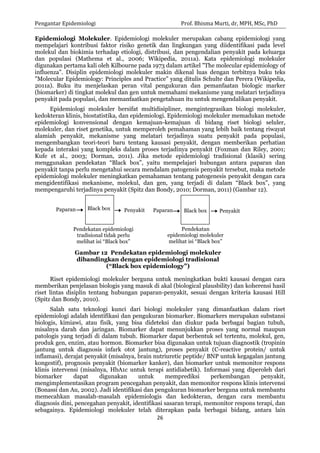 Pengantar Epidemiologi Prof. Bhisma Murti, dr, MPH, MSc, PhD 
26 
Penyakit 
Paparan 
Penyakit 
Pendekatan epidemiologi tradisional tidak perlu melihat isi “Black box” 
Pendekatan epidemiologi molekuler melihat isi “Black box” 
Paparan 
Gambar 12 Pendekatan epidemiologi molekuler dibandingkan dengan epidemiologi tradisional (“Black box epidemiology”) 
Black box 
Black box 
Epidemiologi Molekuler. Epidemiologi molekuler merupakan cabang epidemiologi yang mempelajari kontribusi faktor risiko genetik dan lingkungan yang diidentifikasi pada level molekul dan biokimia terhadap etiologi, distribusi, dan pengendalian penyakit pada keluarga dan populasi (Mathema et al., 2006; Wikipedia, 2011a). Kata epidemiologi molekuler digunakan pertama kali oleh Kilbourne pada 1973 dalam artikel "The molecular epidemiology of influenza". Disiplin epidemiologi molekuler makin dikenal luas dengan terbitnya buku teks "Molecular Epidemiology: Principles and Practice" yang ditulis Schulte dan Perera (Wikipedia, 2011a). Buku itu menjelaskan peran vital pengukuran dan pemanfaatan biologic marker (biomarker) di tingkat molekul dan gen untuk memahami mekanisme yang melatari terjadinya penyakit pada populasi, dan memanfaatkan pengetahuan itu untuk mengendalikan penyakit. 
Epidemiologi molekuler bersifat multidisipliner, mengintegrasikan biologi molekuler, kedokteran klinis, biostatistika, dan epidemiologi. Epidemiologi molekuler memadukan metode epidemiologi konvensional dengan kemajuan-kemajuan di bidang riset biologi seluler, molekuler, dan riset genetika, untuk memperoleh pemahaman yang lebih baik tentang riwayat alamiah penyakit, mekanisme yang melatari terjadinya suatu penyakit pada populasi, mengembangkan teori-teori baru tentang kausasi penyakit, dengan memberikan perhatian kepada interaksi yang kompleks dalam proses terjadinya penyakit (Foxman dan Riley, 2001; Kufe et al., 2003; Dorman, 2011). Jika metode epidemiologi tradisional (klasik) sering menggunakan pendekatan “Black box”, yaitu mempelajari hubungan antara paparan dan penyakit tanpa perlu mengetahui secara mendalam patogensis penyakit tersebut, maka metode epidemiologi molekuler meningkatkan pemahaman tentang patogenesis penyakit dengan cara mengidentifikasi mekanisme, molekul, dan gen, yang terjadi di dalam “Black box”, yang mempengaruhi terjadinya penyakit (Spitz dan Bondy, 2010; Dorman, 2011) (Gambar 12). 
Riset epidemiologi molekuler berguna untuk meningkatkan bukti kausasi dengan cara memberikan penjelasan biologis yang masuk di akal (biological plausbility) dan koherensi hasil riset lintas disiplin tentang hubungan paparan-penyakit, sesuai dengan kriteria kausasi Hill (Spitz dan Bondy, 2010). 
Salah satu teknologi kunci dari biologi molekuler yang dimanfaatkan dalam riset epidemiologi adalah identifikasi dan pengukuran biomarker. Biomarkers merupakan substansi biologis, kimiawi, atau fisik, yang bisa dideteksi dan diukur pada berbagai bagian tubuh, misalnya darah dan jaringan. Biomarker dapat menunjukkan proses yang normal maupun patologis yang terjadi di dalam tubuh. Biomarker dapat berbentuk sel tertentu, molekul, gen, produk gen, enzim, atau hormon. Biomarker bisa digunakan untuk tujuan diagnostik (tropinin jantung untuk diagnosis infark otot jantung), proses penyakit (C-reactive protein/ untuk inflamasi), derajat penyakit (misalnya, brain nutriuretic peptide/ BNP untuk kegagalan jantung kongestif), prognosis penyakit (biomarker kanker), dan biomarker untuk memonitor respons klinis intervensi (misalnya, HbA1c untuk terapi antidiabetik). Informasi yang diperoleh dari biomarker dapat digunakan untuk memprediksi perkembangan penyakit, mengimplementasikan program pencegahan penyakit, dan memonitor respons klinis intervensi (Bonassi dan Au, 2002). Jadi identifikasi dan pengukuran biomarker berguna untuk membantu memecahkan masalah-masalah epidemiologis dan kedokteran, dengan cara membantu diagnosis dini, pencegahan penyakit, identifikasi sasaran terapi, memonitor respons terapi, dan sebagainya. Epidemiologi molekuler telah diterapkan pada berbagai bidang, antara lain  