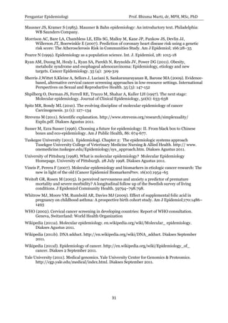 Pengantar Epidemiologi Prof. Bhisma Murti, dr, MPH, MSc, PhD 
31 
Mausner JS, Kramer S (1985). Mausner & Bahn epidemiology: An introductory text. Philadelphia: WB Saunders Company. 
Morrison AC, Bare LA, Chambless LE, Ellis SG, Malloy M, Kane JP, Pankow JS, Devlin JJ, Willerson JT, Boerwinkle E (2007). Prediction of coronary heart disease risk using a genetic risk score: The Atherosclerosis Risk in Communities Study. Am J Epidemiol; 166:28–35 
Pearce N (1999). Epidemiology as a population science. Int. J. Epidemiol, 28: 1015-18 
Ryan AM, Duong M, Healy L, Ryan SA, Parekh N, Reynolds JV, Power DG (2011). Obesity, metabolic syndrome and esophageal adenocarcinoma: Epidemiology, etiology and new targets. Cancer Epidemiology. 35 (4): 309-319 
Sherris J,Wittet S,Kleine A, Sellors J, Luciani S, Sankaranarayanan R, Barone MA (2009). Evidence- based, alternative cervical cancer screening approaches in low-resource settings. International Perspectives on Sexual and Reproductive Health. 35 (3): 147-152 
Shpilberg O, Dorman JS, Ferrell RE, Trucco M, Shahar A, Kuller LH (1997). The next stage: Molecular epidemiology. Journal of Clinical Epidemiology, 50(6): 633-638 
Spitz MR, Bondy ML (2010). The evolving discipline of molecular epidemiology of cancer Carcinogenesis. 31 (1): 127–134 
Strevens M (2011). Scientific explanation. http://www.strevens.org/research/simplexuality/ Expln.pdf. Diakses Agustus 2011. 
Susser M, Ezra Susser (1996). Choosing a future for epidemiology: II. From black box to Chinese boxes and eco-epidemiology. Am J Public Health, 86: 674-677. 
Tuskegee University (2011). Epidemiologi. Chapter 2: The epidemiologic systems approach Tusekgee University College of Veterinary Medicine Nursing & Allied Health. http:// www. onemedicine.tuskegee.edu/Epidemiology/sys_approach.htm. Diakses Agustus 2011. 
University of Pittsburg (1998). What is molecular epidemiology? Molecular Epidemiology Homepage. University of Pittsburgh. 28 July 1998. Diakses Agustus 2011. 
Vineis P, Perera F (2007). Molecular epidemiology and biomarkers in etiologic cancer research: The new in light of the old (Cancer Epidemiol BiomarkersPrev. 16(10):1954–65 
Weitoft GR, Rosen M (2005). Is perceived nervousness and anxiety a predictor of premature mortality and severe morbidity? A longitudinal follow up of the Swedish survey of living conditions. J Epidemiol Community Health. 59794–798.798. 
Whitrow MJ, Moore VM, Rumbold AR, Davies MJ (2009). Effect of supplemental folic acid in pregnancy on childhood asthma: A prospective birth cohort study. Am J Epidemiol;170:1486– 1493 
WHO (2002). Cervical cancer screening in developing countries: Report of WHO consultation. Geneva, Switzerland: World Health Organization 
Wikipedia (2011a). Molecular epidemiology. en.wikipedia.org/wiki/Molecular_ epidemiology. Diakses Agustus 2011. 
Wikipedia (2011b). DNA adduct. http://en.wikipedia.org/wiki/DNA_adduct. Diakses September 2011. 
Wikipedia (2011d). Epidemiology of cancer. http://en.wikipedia.org/wiki/Epidemiology_of_ cancer. Diakses 2 September 2011. 
Yale University (2011). Medical genomics. Yale University Center for Genomics & Proteomics. http://cgp.yale.edu/medical/index.html. Diakses September 2011. 