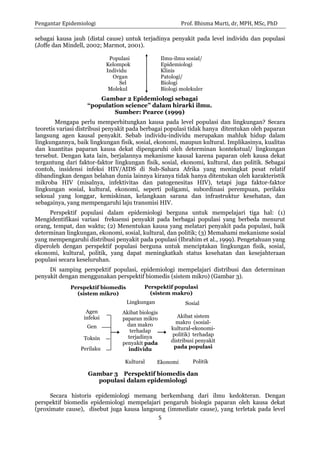 Pengantar Epidemiologi Prof. Bhisma Murti, dr, MPH, MSc, PhD 
5 
sebagai kausa jauh (distal cause) untuk terjadinya penyakit pada level individu dan populasi (Joffe dan Mindell, 2002; Marmot, 2001). 
Populasi 
Ilmu-ilmu sosial/ 
Kelompok 
Epidemiologi 
Individu 
Klinis 
Organ 
Patologi/ 
Sel 
Biologi 
Molekul 
Biologi molekuler 
Gambar 2 Epidemiologi sebagai 
“population science” dalam hirarki ilmu. 
Sumber: Pearce (1999) 
Mengapa perlu memperhitungkan kausa pada level populasi dan lingkungan? Secara teoretis variasi distribusi penyakit pada berbagai populasi tidak hanya ditentukan oleh paparan langsung agen kausal penyakit. Sebab individu-individu merupakan mahluk hidup dalam lingkungannya, baik lingkungan fisik, sosial, ekonomi, maupun kultural. Implikasinya, kualitas dan kuantitas paparan kausa dekat dipengaruhi oleh determinan kontekstual/ lingkungan tersebut. Dengan kata lain, berjalannya mekanisme kausal karena paparan oleh kausa dekat tergantung dari faktor-faktor lingkungan fisik, sosial, ekonomi, kultural, dan politik. Sebagai contoh, insidensi infeksi HIV/AIDS di Sub-Sahara Afrika yang meningkat pesat relatif dibandingkan dengan belahan dunia lainnya kiranya tidak hanya ditentukan oleh karakteristik mikroba HIV (misalnya, infektivitas dan patogenesitas HIV), tetapi juga faktor-faktor lingkungan sosial, kultural, ekonomi, seperti poligami, subordinasi perempuan, perilaku seksual yang longgar, kemiskinan, kelangkaan sarana dan infrastruktur kesehatan, dan sebagainya, yang mempengaruhi laju transmisi HIV. 
Perspektif populasi dalam epidemiologi berguna untuk mempelajari tiga hal: (1) Mengidentifikasi variasi frekuensi penyakit pada berbagai populasi yang berbeda menurut orang, tempat, dan waktu; (2) Menentukan kausa yang melatari penyakit pada populasi, baik determinan lingkungan, ekonomi, sosial, kultural, dan politik; (3) Memahami mekanisme sosial yang mempengaruhi distribusi penyakit pada populasi (Ibrahim et al., 1999). Pengetahuan yang diperoleh dengan perspektif populasi berguna untuk menciptakan lingkungan fisik, sosial, ekonomi, kultural, politik, yang dapat meningkatkah status kesehatan dan kesejahteraan populasi secara keseluruhan. 
Di samping perspektif populasi, epidemiologi mempelajari distribusi dan determinan penyakit dengan menggunakan perspektif biomedis (sistem mikro) (Gambar 3). 
Secara historis epidemiologi memang berkembang dari ilmu kedokteran. Dengan perspektif biomedis epidemiologi mempelajari pengaruh biologis paparan oleh kausa dekat (proximate cause), disebut juga kausa langsung (immediate cause), yang terletak pada level 
Politik 
Lingkungan 
Sosial 
Kultural 
Ekonomi 
Akibat biologis paparan mikro dan makro terhadap terjadinya penyakit pada individu 
Perspektif biomedis (sistem mikro) 
Perspektif populasi (sistem makro) 
Gambar 3 Perspektif biomedis dan populasi dalam epidemiologi 
Agen infeksi 
Gen 
Toksin 
Perilaku 
Akibat sistem makro (sosial- kultural-ekonomi- politik) terhadap distribusi penyakit pada populasi  