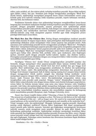 Pengantar Epidemiologi Prof. Bhisma Murti, dr, MPH, MSc, PhD 
6 
mikro, yaitu molekul, sel, dan sistem tubuh, terhadap terjadinya penyakit. Kausa dekat meliputi agen infeksi, toksin, dan gen. Demikian pula dengan menggunakan paradigma “Black box” (kotak hitam), epidemiologi mempelajari pengaruh kausa antara (intermediate cause) yang terletak pada level individu terhadap risiko terjadinya penyakit, seperti kebiasaan merokok, aktivitas fisik, dan kebiasaan makan. 
Pendekatan biomedis dalam riset epidemiologi bertujuan mengidentifikasi kausa-kausa langsung dan memahami mekanisme biologis tentang terjadinya penyakit maupun penyebaran penyakit. Dengan perspektif biomedis, sasaran penerapan riset epidemiologi adalah mengendalikan penyakit pada individu-individu, baik dengan cara mengurangi paparan dengan agen penyakit, atau memberikan intervensi kesehatan preventif secara langsung kepada individu-individu yang telah mengalami paparan tersebut agar tidak mengalami proses patologis lebih lanjut secara klinis. 
The Black Box dan The Chinese Box. Seiring dengan meningkatnya insidensi penyakit kronis tidak menular di negara-negara Barat, sejak pertengahan abad keduapuluh banyak riset epidemiologi dilakukan untuk mempelajari relasi antara paparan dan penyakit kronis. Pada umumnya riset epidemiologi penyakit kronis menggunakan paradigma “Black box”. Paradigma “Black box” mempelajari hubungan paparan-penyakit tanpa perlu mengetahui patogenesis atau faktor-faktor dalam mekanisme kausal paparan-penyakit pada level molekul, sel, dan sistem tubuh. Paradigma “Black box” mempelajari hubungan antara faktor risiko pada level individu seperti gaya hidup (diet, aktivitas fisik, perilaku seks), agen (makanan), atau lingkungan (polusi, merokok pasif) dengan penyakit kardio-vaskuler, kanker, dan diabetes melitus. Pencegahan penyakit kronis dilakukan dengan cara mengontrol faktor risiko tersebut, misalnya memodifikasi (mengubah) gaya hidup. 
Paradigma “Chinese box” (kotak China) mengintegrasikan perspektif populasi dan biomedis, dengan mempelajari relasi paparan-penyakit dalam tatanan struktur lokal pada masing-masing level, maupun antar hirarki level dari level molekul dan gen hingga level populasi. Riset epidemiologi yang menggunakan pendekatan itu disebut eko-epidemiologi (Susser dan Susser, 1996). Eko-epidemiologi menganalisis determinan dan penyakit pada berbagai level tatanan (organisasi), baik di dalam masing-masing level maupun lintas konteks dengan menggunakan teknik analisis canggih dan teknologi biologi molekuler untuk mempelajari paparan dengan lebih mendalam sampai ke level gen dan molekul (Susser dan Susser, 1996; Foxman dan Riley, 2001). Eko-epidemiologi menganalisis sistem yang menghasilkan pola penyakit pada populasi. Dengan “sistem” dimaksudkan kumpulan dari faktor-faktor yang terkoneksi satu dengan lainnya dalam suatu bentuk hubungan yang koheren; semua faktor itu bekerja menuju tujuan yang sama atau tujuan bersama, yaitu terjadinya penyakit. Jadi fokus eko-epidemiologi adalah memperluas hubungan antara variabel-variabel paparan dan penyakit yang biasa dilakukan dalam epidemiologi klasik, menjadi analisis tentang sistem yang menyebabkan terjadinya paparan dan menyebabkan paparan itu berlangsung untuk menyebabkan penyakit (Koopman, 1996; Tuskegee University, 2011). 
Susser dan Susser (1996b) dalam artikel “Choosing a Future for Epidemiology” menulis “The present era of epidemiology is coming to a close. The focus on risk factors at the individual level – the hallmark of this era – will no longer serve. We need to be concerned equally with causal pathways at the societal level and with pathogenesis and causality at the molecular level”. Tetapi mengapa perlu eko-epidemiologi? Mengapa hubungan paparan-penyakit dipandang penting untuk dipelajari multilevel? Karena faktor lingkungan fisik dapat mempengaruhi materi genetik pada individu manusia. Interaksi gen-lingkungan mempengaruhi kerentanan individu manusia untuk mengalami suatu penyakit. Karena itu pada akhir dekade 70an berkembang epidemiologi molekuler. Epidemiologi molekuler mempelajari kontribusi faktor risiko genomik dan lingkungan terhadap kejadian penyakit (Foxman dan Riley, 2001). Hampir semua penyakit terjadi sebagai hasil dari interaksi kompleks antara struktur genetik individu dan agen lingkungan. Hubungan antara kesehatan dan determinan kesehatan dapat dituliskan dalam model sebagai berikut: 
Kesehatan = Gn + En + GnxEn + Dnoise  