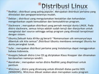*RedHat ; distribusi yang paling populer. Merupakan distribusi pertama yang
diinstalasi dan pengoperasiannya mudah.
*Debian ; distribusi yang mengutamakan kestabilan dan kehandalan
mengorbankan aspek kemudahan dan kemutakhiran program.
*Slackware ; merupakan distribusi yang pernah merajai dunia LINUX. Pada
distro slackware, semua isinya adalah sudah teruji dan dianjurkan untuk
menginstal dari source sehingga setiap program yang diinstall teroptimasi
dengan sistem.
*Ubuntu;Sebuah kata Afrika yg berarti “Kemanusiaan utk semuanya/saya
dibentuk utk kita semua”.Distribusi Ubuntu membawa semangat Ubuntu ke
dunia perangkat lunak.
*SuSe ; merupakan distribusi pertama yang instalasinya dapat menggunakan
bahasa Indonesia.
*Knoppix;Sebuah distro Live CD yg diciptakan Klaus Knopper dan dinamakan
berdasarkan namanya sendiri.
*Mandrake ; merupakan varian distro RedHAt yang dioptimasi untuk
pentium
*WinLinux ; distro yang dirancang untuk diinstall diatas partisi DOS
(WINDOWS). WinLinux dibuat seakan-akan merupakan suatu program
 