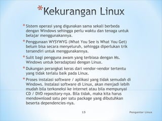 *Sistem operasi yang digunakan sama sekali berbeda
dengan Windows sehingga perlu waktu dan tenaga untuk
belajar menggunakannya.
*Penggunaan WYSYWYG (What You See is What You Get)
belum bisa secara menyeluruh, sehingga diperlukan trik
tersendiri untuk menggunakannya.
*Sulit bagi pengguna awam yang terbiasa dengan Ms.
Windows untuk beradaptasi dengan Linux.
*Dukungan perangkat keras dari vendor-vendor tertentu
yang tidak terlalu baik pada Linux.
*Proses instalasi software / aplikasi yang tidak semudah di
Windows. Instalasi software di Linux, akan menjadi lebih
mudah bila terkoneksi ke internet atau bila mempunyai
CD / DVD repository-nya. Bila tidak, maka kita harus
mendownload satu per satu package yang dibutuhkan
beserta dependencies-nya.
Pengantar Linux15
 
