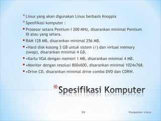 *Linux yang akan digunakan Linux berbasis Knoppix
*Spesifikasi komputer :
 Prosesor setara Pentium I 200 MHz, disarankan minimal Pentium
III atau yang setara.
 RAM 128 MB, disarankan minimal 256 MB.
 •Hard disk kosong 3 GB untuk sistem (/) dan virtual memory
(swap), disarankan minimal 4 GB.
 •Kartu VGA dengan memori 1 MB, disarankan minimal 4 MB.
 •Monitor dengan resolusi 800x600, disarankan minimal 1024x768.
 •Drive CD, disarankan minimal drive combo DVD dan CDRW.
Pengantar Linux16
 