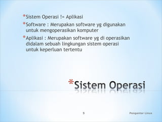 Pengantar Linux5
*Sistem Operasi != Aplikasi
*Software : Merupakan software yg digunakan
untuk mengoperasikan komputer
*Aplikasi : Merupakan software yg di operasikan
didalam sebuah lingkungan sistem operasi
untuk keperluan tertentu
 