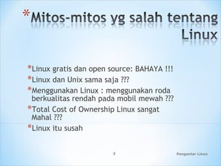 Pengantar Linux7
*Linux gratis dan open source: BAHAYA !!!
*Linux dan Unix sama saja ???
*Menggunakan Linux : menggunakan roda
berkualitas rendah pada mobil mewah ???
*Total Cost of Ownership Linux sangat
Mahal ???
*Linux itu susah
 