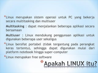*Linux merupakan sistem operasi untuk PC yang bekerja
secara multitasking dan multiuser
Multitasking : dapat menjalankan beberapa aplikasi secara
bersamaan
Multiuser : Linux mendukung penggunaan aplikasi untuk
digunakan beberapa user sekaligus
*Linux bersifat portabel (tidak tergantung pada perangkat
keras tertentu), sehingga dapat digunakan mulai dari
platform notebook hingga super-computer
*Linux merupakan free software
 